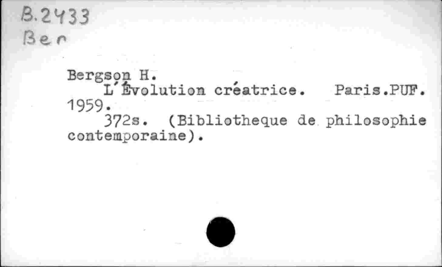 ﻿&.2<ï33 Ber
Bergson H.
1/évolution créatrice.	Paris.PUF.
1959.
372s. (Bibliothèque de philosophie contemporaine).